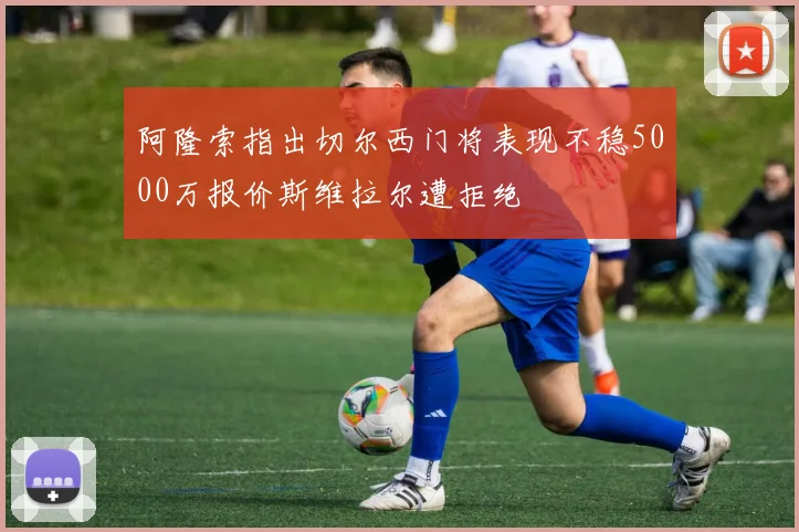 阿隆索指出切尔西门将表现不稳5000万报价斯维拉尔遭拒绝