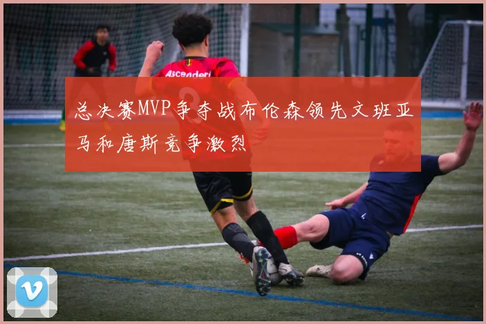 总决赛MVP争夺战布伦森领先文班亚马和唐斯竞争激烈