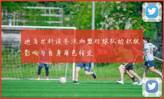 迪马尔科谈齐沃加盟对球队的积极影响与自身角色转变