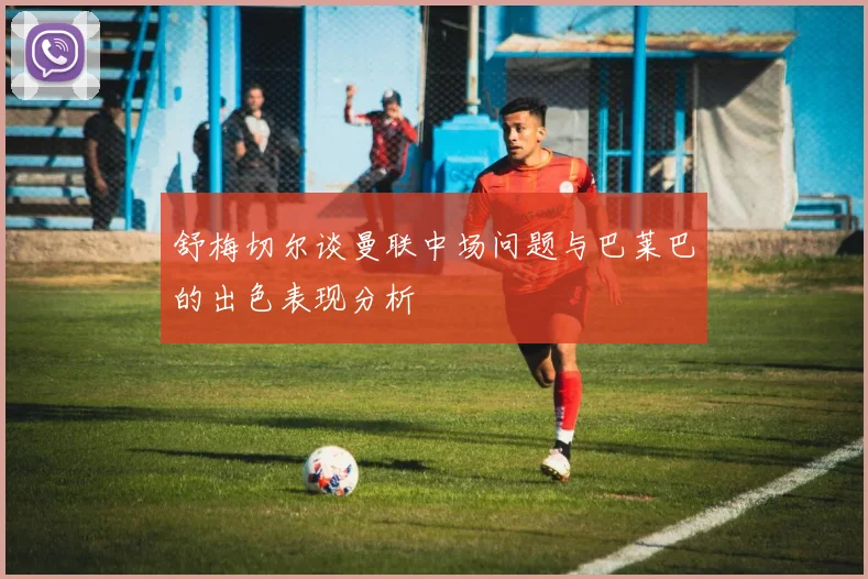 舒梅切尔谈曼联中场问题与巴莱巴的出色表现分析