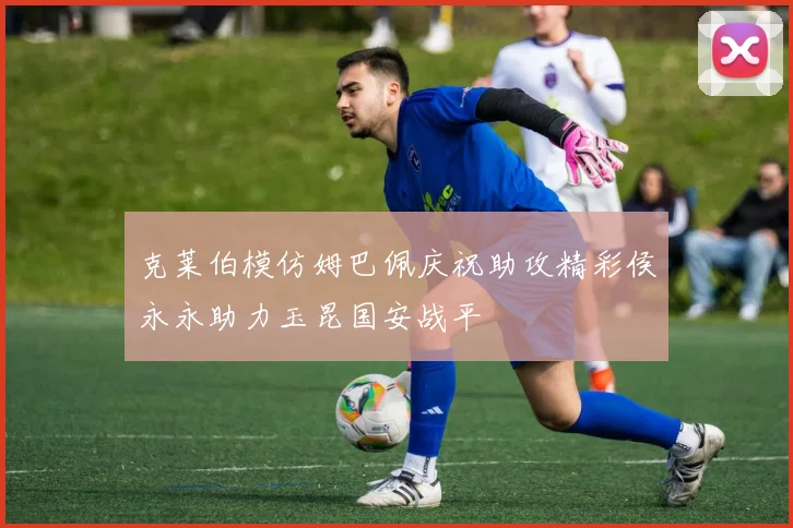 克莱伯模仿姆巴佩庆祝助攻精彩侯永永助力玉昆国安战平