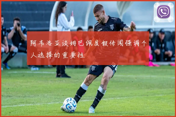 阿韦洛亚谈姆巴佩度假传闻强调个人选择的重要性