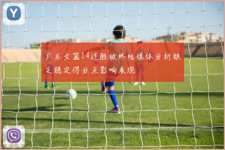 广东女篮14连胜被终结媒体分析缺乏稳定得分点影响表现