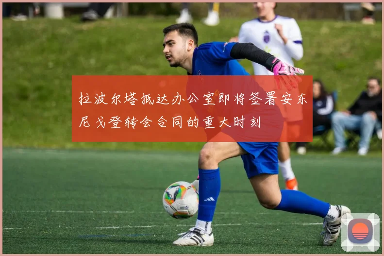 拉波尔塔抵达办公室即将签署安东尼戈登转会合同的重大时刻