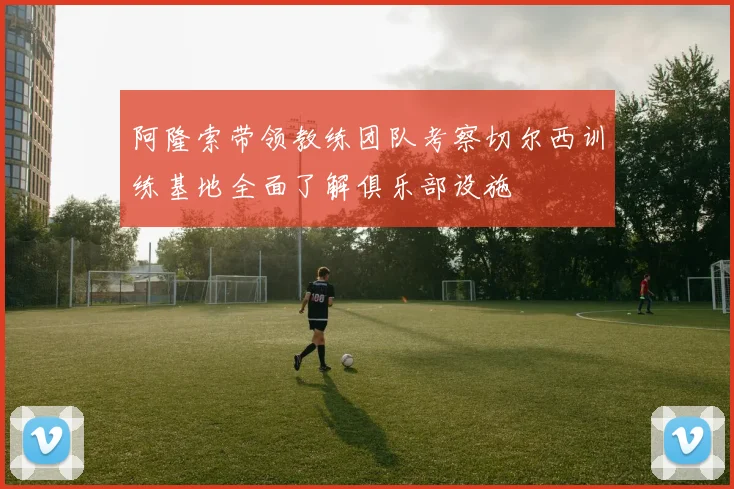 阿隆索带领教练团队考察切尔西训练基地全面了解俱乐部设施