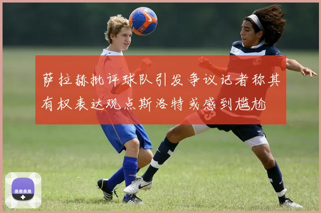 萨拉赫批评球队引发争议记者称其有权表达观点斯洛特或感到尴尬