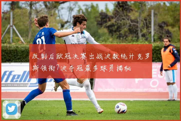 改制后欧冠决赛出战次数统计克罗斯领衔7次夺冠最多球员揭秘
