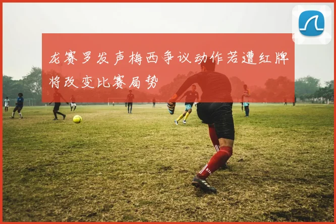 龙赛罗发声梅西争议动作若遭红牌将改变比赛局势