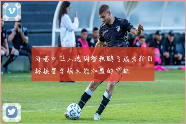 海港中卫人选调整韩鹏飞成为新目标接替李扬未能加盟的空缺