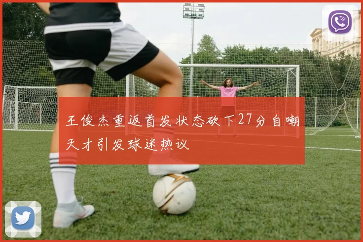 王俊杰重返首发状态砍下27分自嘲天才引发球迷热议