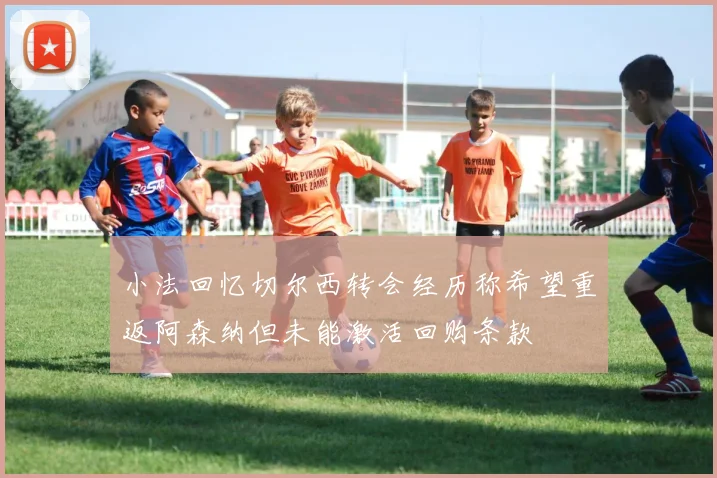 小法回忆切尔西转会经历称希望重返阿森纳但未能激活回购条款