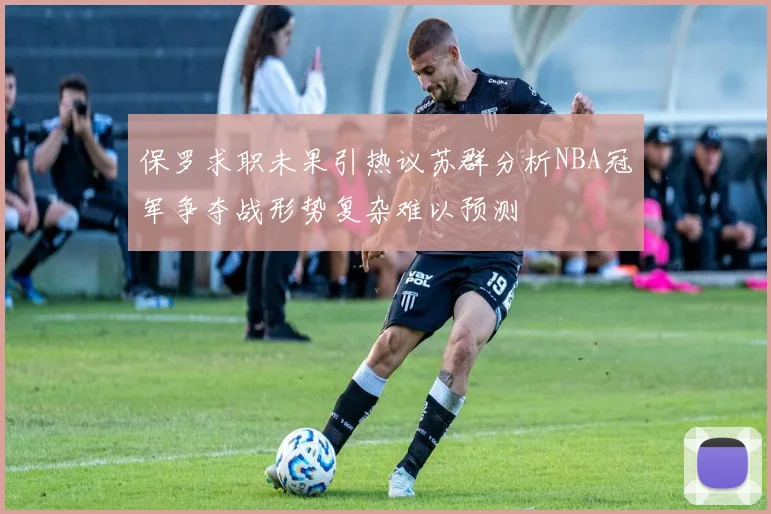 保罗求职未果引热议苏群分析NBA冠军争夺战形势复杂难以预测