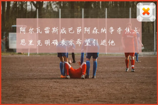 阿尔瓦雷斯成巴萨阿森纳争夺焦点恩里克明确表示希望引进他