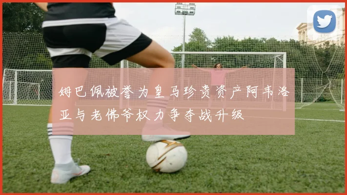 姆巴佩被誉为皇马珍贵资产阿韦洛亚与老佛爷权力争夺战升级