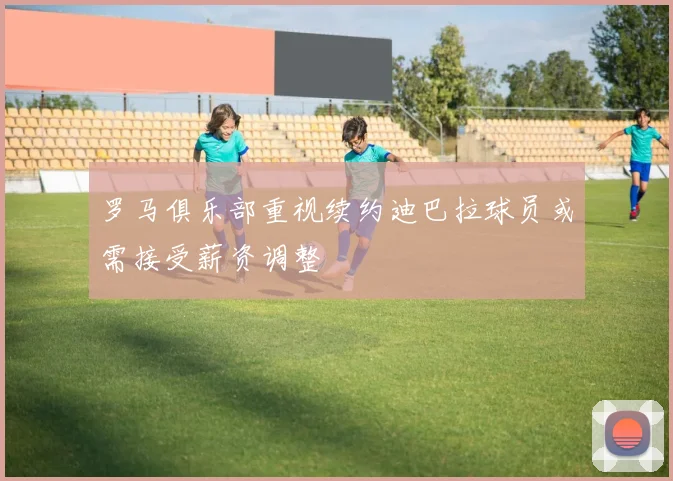 罗马俱乐部重视续约迪巴拉球员或需接受薪资调整