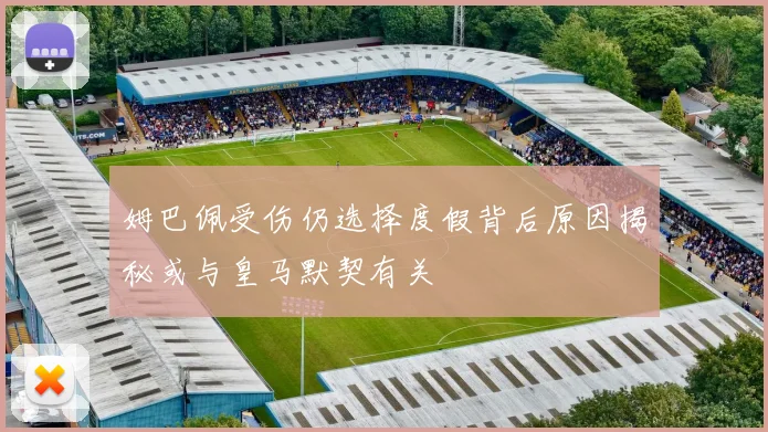 姆巴佩受伤仍选择度假背后原因揭秘或与皇马默契有关