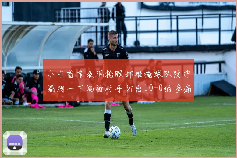 小卡首节表现抢眼却难掩球队防守漏洞一下场被对手打出10-0的惨痛局面