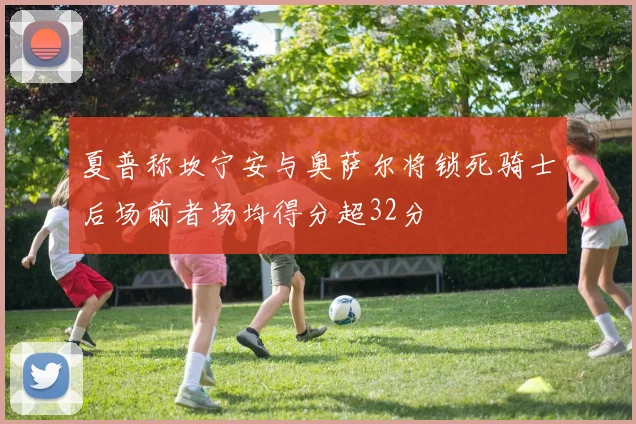 夏普称坎宁安与奥萨尔将锁死骑士后场前者场均得分超32分